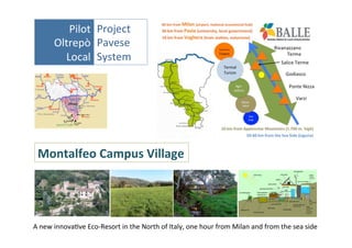 Pilot	
   Project	
  	
  
Oltrepò	
   Pavese	
  	
  
Local	
   System	
  

Montalfeo	
  Campus	
  Village	
  

A	
  new	
  innovaNve	
  Eco-­‐Resort	
  in	
  the	
  North	
  of	
  Italy,	
  one	
  hour	
  from	
  Milan	
  and	
  from	
  the	
  sea	
  side	
  

 