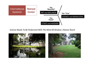  

	
  

InternaNonal	
   Retreat	
  	
  	
  
Systemic	
  
Center	
  
	
  

	
  

ART	
  and	
  WELLNESS	
  
SCIENCE	
  and	
  KNOWLEDGE	
  
ETHICS	
  and	
  WISDOM	
  

Science	
  Needs	
  To	
  Be	
  Performed	
  With	
  The	
  Mind	
  Of	
  Wisdom.	
  Eleanor	
  Rosch	
  

 