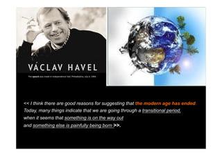 What do you think about in the
Scenario of big World changes?
Where do you experience a World
that is ending,
and where do you experience a
World that is borning ?

	

The	
  speech	
  was	
  made	
  in	
  Independence	
  Hall,	
  Philadelphia,	
  July	
  4,	
  1994.	
  

<< I think there are good reasons for suggesting that the modern age has ended.
Today, many things indicate that we are going through a transitional period,
when it seems that something is on the way out
and something else is painfully being born >>.

	


	


	


	


 