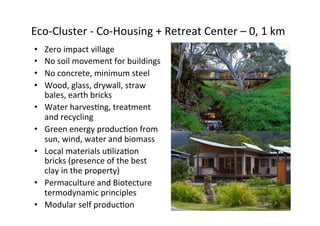  Eco-­‐Cluster	
  -­‐	
  Co-­‐Housing	
  +	
  Retreat	
  Center	
  –	
  0,	
  1	
  km	
  
• 
• 
• 
• 
• 
• 
• 
• 
• 

Zero	
  impact	
  village	
  
No	
  soil	
  movement	
  for	
  buildings	
  
No	
  concrete,	
  minimum	
  steel	
  
Wood,	
  glass,	
  drywall,	
  straw	
  
bales,	
  earth	
  bricks	
  
Water	
  harvesNng,	
  treatment	
  
and	
  recycling	
  
Green	
  energy	
  producNon	
  from	
  
sun,	
  wind,	
  water	
  and	
  biomass	
  
Local	
  materials	
  uNlizaNon	
  
bricks	
  (presence	
  of	
  the	
  best	
  
clay	
  in	
  the	
  property)	
  
Permaculture	
  and	
  Biotecture	
  
termodynamic	
  principles	
  
Modular	
  self	
  producNon	
  	
  

 