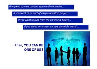 If	
  anyway	
  you	
  are	
  curious,	
  open	
  and	
  innova0ve	
  …	
  
	
  
	
  If	
  you	
  want	
  to	
  be	
  part	
  of	
  a	
  big	
  innova0ve	
  project	
  …	
  
	
  
	
   	
  	
  If	
  you	
  want	
  to	
  lead	
  from	
  the	
  emerging	
  	
  future	
  …	
  
	
  
	
   	
   	
  	
  	
  	
  	
  If	
  you	
  want	
  to	
  co-­‐create	
  a	
  new	
  posssible	
  World	
  …	
  
	
  

	
  

…	
  than,	
  YOU	
  CAN	
  BE	
  	
  
ONE	
  OF	
  US	
  !	
  

 