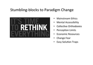Stumbling-­‐blocks	
  to	
  Paradigm	
  Change	
  
• 
• 
• 
• 
• 
• 
• 

Mainstream	
  Ethics	
  
Mental	
  Accessibility	
  
CollecUve	
  Orthodoxies	
  
PercepUon	
  Limits	
  
Economic	
  Resources	
  
Change	
  Fear	
  
Easy	
  SoluUon	
  Traps	
  

 