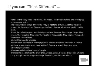  

	
  	
  If	
  you	
  can	
  “Think	
  Diﬀerent”	
  …	
  
	
  
Here’s	
  to	
  the	
  crazy	
  ones.	
  The	
  misﬁts.	
  The	
  r	
  
ebels.	
  The	
  troublemakers.	
  The	
  round	
  pegs	
  
in	
  the	
  square	
  holes.	
  
	
  
The	
  ones	
  who	
  see	
  things	
  diﬀerently.	
  They’re	
  not	
  fond	
  of	
  rules.	
  And	
  they	
  have	
  no	
  
respect	
  for	
  the	
  status	
  quo.	
  You	
  can	
  quote	
  them,	
  disagree	
  with	
  them,	
  glorify	
  or	
  vilify	
  
them.	
  
About	
  the	
  only	
  thing	
  you	
  can’t	
  do	
  is	
  ignore	
  them.	
  Because	
  they	
  change	
  things.	
  They	
  
invent.	
  They	
  imagine.	
  They	
  heal.	
  They	
  explore.	
  They	
  create.	
  They	
  inspire.	
  They	
  push	
  
the	
  human	
  race	
  forward.	
  
Maybe	
  they	
  have	
  to	
  be	
  crazy.	
  
How	
  else	
  can	
  you	
  stare	
  at	
  an	
  empty	
  canvas	
  and	
  see	
  a	
  work	
  of	
  art?	
  Or	
  sit	
  in	
  silence	
  
and	
  hear	
  a	
  song	
  that’s	
  never	
  been	
  wriMen?	
  Or	
  gaze	
  at	
  a	
  red	
  planet	
  and	
  see	
  a	
  
laboratory	
  on	
  wheels?	
  
We	
  make	
  tools	
  for	
  these	
  kinds	
  of	
  people.	
  
While	
  some	
  see	
  them	
  as	
  the	
  crazy	
  ones,	
  we	
  see	
  genius.	
  Because	
  the	
  people	
  who	
  are	
  
crazy	
  enough	
  to	
  think	
  they	
  can	
  change	
  the	
  world,	
  are	
  the	
  ones	
  who	
  do. 	
  	
  
	
  

 