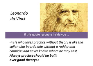 

	
  

Leonardo	
  	
  
da	
  Vinci	
  
	
  
	
  

	
  	
  

If	
  this	
  quote	
  resonate	
  inside	
  you	
  …	
  

<<He	
  who	
  loves	
  prac0ce	
  without	
  theory	
  is	
  like	
  the	
  
sailor	
  who	
  boards	
  ship	
  without	
  a	
  rudder	
  and	
  
compass	
  and	
  never	
  knows	
  where	
  he	
  may	
  cast.	
  
Always	
  prac&ce	
  should	
  be	
  built	
  	
  
over	
  good	
  theory>>	
  

 
