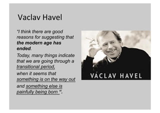 Vaclav	
  Havel	
  
“I think there are good
reasons for suggesting that
the modern age has
ended.
Today, many things indicate
that we are going through a
transitional period,
when it seems that
something is on the way out
and something else is
painfully being born “.
	

	

	

	


 