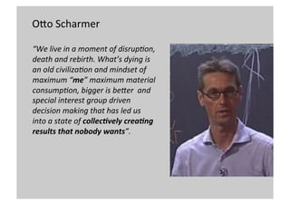 OMo	
  Scharmer	
  
	
  
“We	
  live	
  in	
  a	
  moment	
  of	
  disrup0on,	
  
death	
  and	
  rebirth.	
  What’s	
  dying	
  is	
  
an	
  old	
  civiliza0on	
  and	
  mindset	
  of	
  
maximum	
  “me”	
  maximum	
  material	
  
consump0on,	
  bigger	
  is	
  beEer	
  	
  and	
  
special	
  interest	
  group	
  driven	
  
decision	
  making	
  that	
  has	
  led	
  us	
  	
  
into	
  a	
  state	
  of	
  collec&vely	
  crea&ng	
  
results	
  that	
  nobody	
  wants”.	
  	
  	
  
	
  	
  

 