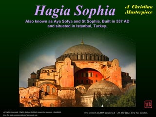 Hagia Sophia                                                                     A Christian
                                                                                                                       Masterpiece

                           Also known as Aya Sofya and St Sophia. Built in 537 AD
                                     and situated in Istanbul, Turkey.




All rights reserved. Rights belong to their respective owners. Available   First created Jul 2007. Version 3.0 - 24 Mar 2012. Jerry Tse. London.
free for non-commercial and personal use.
 