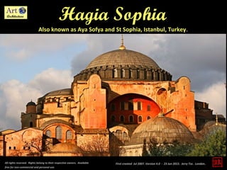 Hagia Sophia
Also known as Aya Sofya and St Sophia, Istanbul, Turkey.
All rights reserved. Rights belong to their respective owners. Available
free for non-commercial and personal use.
First created Jul 2007. Version 4.0 - 23 Jun 2015. Jerry Tse. London.
 