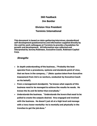 360 Feedback
Jim Bentler
Division Vice President
Terminix International
This document is based on data-gathering interviews, standardized
self-development questionnaires and information supplied directly by
Jim and his work colleagues at Terminix to provide a foundation for
growth and development. All information was collected and
interpreted by Jeremy Robinson, Executive Coach, Robinson Capital
Corp.
Strengths
 In depth understanding of the business…”Probably the best
operator from a procedures, systems and standards point of view,
that we have in the company…” (Note: quotes taken from Executive
Assessment from Jim’s co-workers, conducted by Executive Coach
on his behalf).
 From a management standpoint, “he knows what aspects of this
business need to be managed to achieve the results he needs. He
knows the Xs and Os better than everybody.”
 Understands the business. “Understands the levers that need to be
pulled to create the outputs desired. Very engaged and involved
with the business. He doesn’t just sit at a high level and manage
with a ivory tower mentality- he is mentally and physically in the
trenches to get the job done.”
 