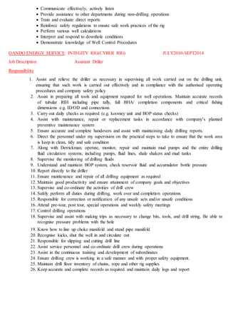  Communicate effectively, actively listen
 Provide assistance to other departments during non-drilling operations
 Train and evaluate direct reports
 Reinforce safety regulations to ensure safe work practices of the rig
 Perform various well calculations
 Interpret and respond to downhole conditions
 Demonstrate knowledge of Well Control Procedures
OANDO ENERGY SERVICE: INTEGITY RIG(CYBER RIG) JULY2010-SEPT2014
Job Description Assistant Driller
Responsibility
1. Assist and relieve the driller as necessary in supervising all work carried out on the drilling unit,
ensuring that such work is carried out effectively and in compliance with the authorised operating
procedures and company safety policy
2. Assist in preparing all tools and equipment required for well operations. Maintain accurate records
of tubular RIH including pipe tally, full BHA/ completion components and critical fishing
dimensions e.g. ID/OD and connections
3. Carry out daily checks as required (e.g. koomey unit and BOP status checks)
4. Assist with maintenance, repair or replacement tasks in accordance with company’s planned
preventive maintenance system
5. Ensure accurate and complete handovers and assist with maintaining daily drilling reports.
6. Direct the personnel under my supervision on the practical steps to take to ensure that the work area
is keep in clean, tidy and safe condition
7. Along with Derrickman, operate, monitor, repair and maintain mud pumps and the entire drilling
fluid circulation systems; including pumps, fluid lines, shale shakers and mud tanks
8. Supervise the monitoring of drilling fluids
9. Understand and maintain BOP system, check reservoir fluid and accumulator bottle pressure
10. Report directly to the driller
11. Ensure maintenance and repair of all drilling equipment as required
12. Maintain good productivity and ensure attainment of company goals and objectives
13. Supervise and co-ordinate the activities of drill crew
14. Safely perform all duties during drilling, work over and completion operations
15. Responsible for correction or notification of any unsafe acts and/or unsafe conditions
16. Attend pre-tour, post tour, special operations and weekly safety meetings
17. Control drilling operations
18. Supervise and assist with making trips as necessary to change bits, tools, and drill string. Be able to
recognise pressure problems with the hole
19. Know how to line up choke manifold and stand pipe manifold
20. Recognise kicks, shut the well in and circulate out
21. Responsible for slipping and cutting drill line
22. Assist service personnel and co-ordinate drill crew during operations
23. Assist in the continuous training and development of subordinates
24. Ensure drilling crew is working in a safe manner and with proper safety equipment.
25. Maintain drill floor inventory of chains, rope and other rig supplies
26. Keep accurate and complete records as required and maintain daily logs and report
 