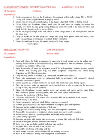 OANDO ENERGY SERVICES: INTEGRITY RIG (CYBER RIG) MARCH 2009 –JULY 2010
Job Description: Derrickman
Responsibilities:
1. Good communication between the derrickman, the roughneck and the driller during RIH or POOH
2. During RIH, ensure the pipe elevator is properly latched
3. Ensure pipes are properly secured in place in the fingers either RIH, POOH or drilling period.
4. During drilling, the derrickman always watch after the mud pump by changing the waters that
normally cool down the mud pump during drilling and check the sound of the piston or valves and
check for leaks through the liners during drilling
5. To line up properly through active tank suction to super charge pump to the stand pipe that leads to
the rotary hose
6. Carry out service on the mud pump and change mud pump liners, piston, piston rod, valves, valve
seats – in accordance to tool pusher or assistant driller’s instruction
7. Ensure the mud pump is ready for smooth operation by doing proper
Housekeeping
TRANSOCEAN: TRIDENTVIII SEPT 2008-FEB 2009
Job Description: Assistant Driller
Responsibilities:
1. Assist and relieve the driller as necessary in supervising all work carried out on the drilling unit, `
ensuring that such work is carried out effectively and in compliance with the authorised operating
procedures and company safety policy
2. Assist in preparing all tools and equipment required for well operations. Maintain accurate records
of tubular RIH including pipe tally, full BHA/ completion components and critical fishing
dimensions e.g. ID/OD and connections
3. Carry out daily checks as required (e.g. koomey unit and BOP status checks)
4. Assist with maintenance, repair or replacement tasks in accordance with company’s planned
preventive maintenance system
5. Ensure accurate and complete handovers and assist with maintaining daily drilling reports.
6. Direct the personnel under my supervision on the practical steps to take to ensure that the work area
is keep in clean, tidy and safe condition
7. Along with Derrickman, operate, monitor, repair and maintain mud pumps and the entire drilling
fluid circulation systems; including pumps, fluid lines, shale shakers and mud tanks
8. Supervise the monitoring of drilling fluids
9. Understand and maintain BOP system, check reservoir fluid and accumulator bottle pressure
10. Report directly to the driller
11. Ensure maintenance and repair of all drilling equipment as required
12. Maintain good productivity and ensure attainment of company goals and objectives
13. Supervise and co-ordinate the activities of drill crew
14. Safely perform all duties during drilling, work over and completion operations
15. Responsible for correction or notification of any unsafe acts and/or unsafe conditions
16. Attend pre-tour, post tour, special operations and weekly safety meetings
17. Control drilling operations
18. Supervise and assist with making trips as necessary to change bits, tools, and drill string.
19. Be able to recognise pressure problems with the hole
20. Know how to line up choke manifold and stand pipe manifold
21. Recognise kicks, shut the well in and circulate out
22. Responsible for slipping and cutting drill line
23. Assist service personnel and co-ordinate drill crew during operations
24. Assist in the continuous training and development of subordinates
 