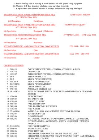 25. Ensure drilling crew is working in a safe manner and with proper safety equipment.
26. Maintain drill floor inventory of chains, rope and other rig supplies
27. Keep accurate and complete records as required and maintain daily logs and report
TRANSOCEAN (DEEP WATER PATFINDER)(CYBER RIG) 12THFEB2007-SEP2008
(6TH GENERATION RIG)
Job Description: Derrickman
TRANSOCEAN (DEEP WATER DISCOVERY)(CYBER RIG) 17THMAY2004-FEB.2007
(6TH GENERATION RIG)
Job Description: Roughneck / Shakerman
TRANSOCEAN (SEDCO ENERGY)(CYBER RIG) 2ND MARCH, 2003 – 16TH MAY 2004
(6TH GENERATION RIG)
Job Description: Roustabout
WECO ENGINEERING AND CONSTRUCTION COMPANY LTD FEB 1999 – AUG 1999
Job Description: Fitter
WECO ENGINEERING AND CONSTRUCTION COMPANY LTD MAY 1998 – DEC 1998
Job Description: Grinder
COURSES ATTENDED
1. 23/04/15 IWCF CERTIFICATE WELL CONTROL COMBINE SUBSEA
2. 21/02/14 DRILLER OJT
3. 15/11/07 INTRODUCTION TO WELL CONTROL OJT MODULE
4. 2013 HPHT CERTIFICATE
5. 2012 STUCK PIPE CERTIFICATE
6. SEP 2010 STUCK PIPE OVERVIEW
7. 28-29/01/08 STUCK PIPE PREVENTION
8. 06/03/08 DERRICKMAN OJT
9. 07/04/08 ASSISTANT DRILLER OJT
10. 14-16/04/14 BASIC OFFSHORE SAFETY INDUCTION AND EMERGENCY TRAINING
(BOSIET)
11. 17/06/04 INDUCTION OJT
12. 13/09/03 RIG SAFETY OJT
13. 02/09/03 PERMIT TO WORK
14. 30/07/03 FALL PROTECTION
15. 24/01/04 FALL PROTECTION REFRESHER
16. 11/03/04 FIRE WATCH
17. 27-30/09/04 MODULE 6 – RISK MANAGEMENT AND THINK PROCESS
18. 17/03/05 ROUSTABOUT OJT
19. 15/03/06 FLOORMAN OJT
20. 04/02/06 RIG SPECIFIC TRAINING (SCAFFOLDING, FORKLIFT AWARENESS,
ENVIRONMENTAL AWARENESS, SAFETY LEADERSHIP TRAINING
MODULE 1-8
21. 21-22/06/06 FIRE FIGHTING (LEVEL)
22. 20/06/06 BANKSMAN/SLINGER
23. 19/06/06 BASIC FIRST AID
24. 23/06/06 HELICOPTER UNDERWATER ESCAPE TRAINING (HUET)
25. 18/04/08 HELICOPTER UNDERWATER ESCAPE TRAINING (HUET) AND SURVIVAL
AT SEA (SAS) COURSE
 