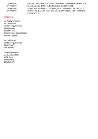 26. 09/05/07 FIRE PREVENTION AND FIRE FIGHTING TRAINING CERTIFICATE
27. 09/05/07 ELEMENTARY FIRST AID TRAINING CERTIFICATE
28. 09/05/07 PERSONAL SURVIVAL TECHNIQUES TRAINING CERTIFICATE
29. 09/05/07 PERSONAL SAFETY AND SOCIAL RESPONSIBILITIES TRAINING
CERTIFICATE
REFEREES:
Mr. Paddy Celestine
Snr. ToolPusher
Oando Energy Services
08096453800,
08129995844,
07032222016, 08059009800
Bernard England
Snr. ToolPusher
Oando Energy Services
08032749987
07019069367
Godwin Iguwedale
Snr. Company Man
NPDC Benin
08023370331
08060582679
 