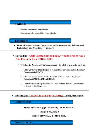 SKILLS
? English Language: (Very Good).
? Computer: Microsoft Office (Very Good).
Experience
? Worked as an Assistant Lecturer at Arab Academy for Science and
Technology and Maritime Transport.
? Worked in" Arab Contractors company" "cairo branch" as a
Site Engineer from 2010 to 2013.
? Worked in Arab contractors company in a lot of projects such as:-
1) "Abo Qir Power Plant Project in Alexandria" as Construction Engineer -
Consultant (PGESCO).
2) " Courts Compound in Banha Project" as Construction Engineer -
Consultant (MOHARM PAKHOM).
3) "National bank of Egypt towers" "The Northern Tower" Cairo Plaza"
as Construction Engineer.
? Working as " Expert in Ministry of Justice " from 2013 to now
Contact Me at
Home address: Egypt , Tanta city , 71 Al Nahas St.
Phone: 040/3345319
Mobile: 01098593734 - 01145486634
E-mail Address:
 