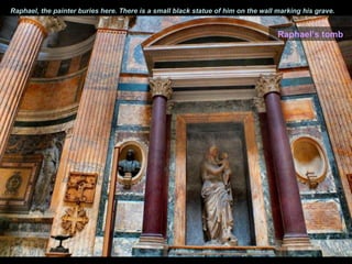 Raphael, the painter buries here. There is a small black statue of him on the wall marking his grave.


                                                                                   Raphael’s tomb
 