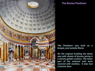 Interior
               The Roman Pantheon




           The Pantheon was built as a
           temple, just outside Rome.

           On the original building the dome
           was with sheets of bronze giving it
           a shinny golden surface. The lower
           part of the external wall were
           covered with marbles. It also had
           a bronze door.
 