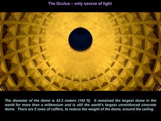 The diameter of the dome is 43.3 meters (142 ft). It remained the largest dome in the
world for more than a millennium and is still the world’s largest unreinforced concrete
dome. There are 5 rows of coffers, to reduce the weight of the dome, around the ceiling.
The Oculus – only source of light
 