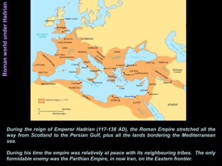 During the reign of Emperor Hadrian (117-138 AD), the Roman Empire stretched all the
way from Scotland to the Persian Gulf, plus all the lands bordering the Mediterranean
sea.
During his time the empire was relatively at peace with its neighbouring tribes. The only
formidable enemy was the Parthian Empire, in now Iran, on the Eastern frontier.
RomanworldunderHadrian
 