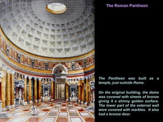 Interior
The Pantheon was built as a
temple, just outside Rome.
The Roman Pantheon
On the original building, the dome
was covered with sheets of bronze
giving it a shinny golden surface.
The lower part of the external wall
were covered with marbles. It also
had a bronze door.
 