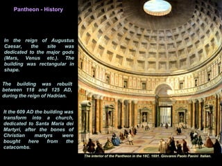 It the 609 AD the building was
transform into a church,
dedicated to Santa Maria dei
Martyri, after the bones of
Christian martyrs were
bought here from the
catacombs.
Pantheon - History
In the reign of Augustus
Caesar, the site was
dedicated to the major gods
(Mars, Venus etc.). The
building was rectangular in
shape.
The building was rebuilt
between 118 and 125 AD,
during the reign of Hadrian.
 