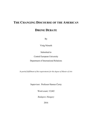 THE CHANGING DISCOURSE OF THE AMERICAN
DRONE DEBATE
By
Virág Németh
Submitted to
Central European University
Department of International Relations
In partial fulfillment of the requirements for the degree of Master of Arts
Supervisor: Professor Hannes Černy
Word count: 15,865
Budapest, Hungary
2016
 