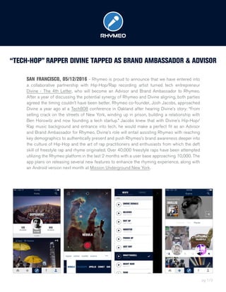 “TECH-HOP” RAPPER DIVINE TAPPED AS BRAND AMBASSADOR & ADVISOR
SAN FRANCISCO, 05/12/2016 - Rhymeo is proud to announce that we have entered into
a collaborative partnership with Hip-Hop/Rap recording artist turned tech entrepreneur
Divine - The 4th Letter, who will become an Advisor and Brand Ambassador to Rhymeo.
After a year of discussing the potential synergy of Rhymeo and Divine aligning, both parties
agreed the timing couldn’t have been better. Rhymeo co-founder, Josh Jacobs, approached
Divine a year ago at a Tech808 conference in Oakland after hearing Divine’s story: “From
selling crack on the streets of New York, winding up in prison, building a relationship with
Ben Horowitz and now founding a tech startup.” Jacobs knew that with Divine’s Hip-Hop/
Rap music background and entrance into tech, he would make a perfect fit as an Advisor
and Brand Ambassador for Rhymeo. Divine’s role will entail assisting Rhymeo with reaching
key demographics to authentically present and push Rhymeo’s brand awareness deeper into
the culture of Hip-Hop and the art of rap practitioners and enthusiasts from which the deft
skill of freestyle rap and rhyme originated. Over 40,000 freestyle raps have been attempted
utilizing the Rhymeo platform in the last 2 months with a user base approaching 10,000. The
app plans on releasing several new features to enhance the rhyming experience, along with
an Android version next month at Mission Underground New York.
pg 1/3
 