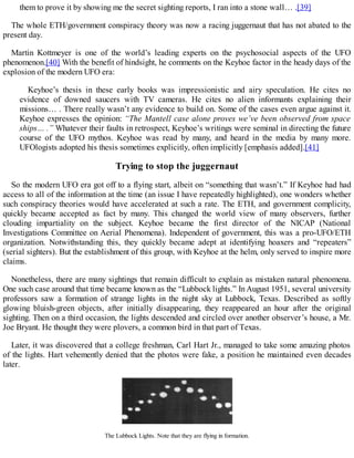 them to prove it by showing me the secret sighting reports, I ran into a stone wall… .[39]
The whole ETH/government conspiracy theory was now a racing juggernaut that has not abated to the
present day.
Martin Kottmeyer is one of the world’s leading experts on the psychosocial aspects of the UFO
phenomenon.[40] With the benefit of hindsight, he comments on the Keyhoe factor in the heady days of the
explosion of the modern UFO era:
Keyhoe’s thesis in these early books was impressionistic and airy speculation. He cites no
evidence of downed saucers with TV cameras. He cites no alien informants explaining their
missions… . There really wasn’t any evidence to build on. Some of the cases even argue against it.
Keyhoe expresses the opinion: “The Mantell case alone proves we’ve been observed from space
ships… .” Whatever their faults in retrospect, Keyhoe’s writings were seminal in directing the future
course of the UFO mythos. Keyhoe was read by many, and heard in the media by many more.
UFOlogists adopted his thesis sometimes explicitly, often implicitly [emphasis added].[41]
Trying to stop the juggernaut
So the modern UFO era got off to a flying start, albeit on “something that wasn’t.” If Keyhoe had had
access to all of the information at the time (an issue I have repeatedly highlighted), one wonders whether
such conspiracy theories would have accelerated at such a rate. The ETH, and government complicity,
quickly became accepted as fact by many. This changed the world view of many observers, further
clouding impartiality on the subject. Keyhoe became the first director of the NICAP (National
Investigations Committee on Aerial Phenomena). Independent of government, this was a pro-UFO/ETH
organization. Notwithstanding this, they quickly became adept at identifying hoaxers and “repeaters”
(serial sighters). But the establishment of this group, with Keyhoe at the helm, only served to inspire more
claims.
Nonetheless, there are many sightings that remain difficult to explain as mistaken natural phenomena.
One such case around that time became known as the “Lubbock lights.” In August 1951, several university
professors saw a formation of strange lights in the night sky at Lubbock, Texas. Described as softly
glowing bluish-green objects, after initially disappearing, they reappeared an hour after the original
sighting. Then on a third occasion, the lights descended and circled over another observer’s house, a Mr.
Joe Bryant. He thought they were plovers, a common bird in that part of Texas.
Later, it was discovered that a college freshman, Carl Hart Jr., managed to take some amazing photos
of the lights. Hart vehemently denied that the photos were fake, a position he maintained even decades
later.
The Lubbock Lights. Note that they are flying in formation.
 