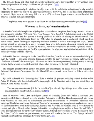 The U.S. Air Force and Blue Book chief, Edward Ruppelt, gave the young Hart a very difficult time.
But they reported that his story “could not be ‘picked apart.’ ”[42]
The Air Force eventually decided that the objects were birds, and that the reflection of newly installed
streetlights in Lubbock caused the glowing appearance. However, this is an inadequate explanation
because the lights were seen in many different parts of Texas. Later, Ruppelt was to eventually admit that
he never found an explanation for them:
The photos were never proven to be a hoax but neither were they proven to be genuine.[43]
Welcome to Earth, my Venusian friends
A flood of similarly inexplicable sightings has occurred over the years, but George Adamski added a
new dimension with his 1953 book The Flying Saucers Have Landed. A Polish immigrant to the United
States, Adamski was the first person to widely publicize his claim of meeting an extraterrestrial. This
event occurred in the California desert in 1952, when he allegedly met a longhaired blond man from
Venus called Orthon. Warning of impending doom for mankind if we did not change our ways, Orthon
hopped aboard his ship and flew away. However, there were to be many subsequent contacts, and even
free joyrides around the solar system for Adamski, who was even invited to attend a “galactic council”
meeting on Saturn, appearing as Earth’s representative. He also provided detailed descriptions of the
actual spaceships and their interiors.
Adamski’s first and subsequent books “sold like hot cakes,” and he became an in-demand celebrity all
over the world — including meeting European royalty. In many writings he became referred to as
“Professor Adamski” (he often signed his name as such, in correspondences) leading many to falsely
believe that he was an accredited scientist, when in fact he was never formally educated.
The modern extraterrestrial contact movement can undoubtedly be traced back to the high-profile
Adamski. But Adamski’s accounts, like the Mantell/Keyhoe episode, were based on fallacy rather than
fact.
By 1954, Adamski was “catching flak” from a number of quarters including science fiction writer
Arthur C. Clarke, who labeled Adamski’s photographs of the Venusian mothership and scout ships as
frauds. Clarke pointed out that:
The uncanny resemblance [of the “scout ships”] to electric light fittings with table tennis balls
underneath them has already been pointed out.[44]
Then in October 1957, UFO investigator James W. Moseley (who now writes a satirical UFO
magazine called Saucer Smear) severely attacked Adamski’s credibility. Based on personal interviews
with Adamski, he was able to demonstrate deliberate misquotations of prominent witnesses who
supported his claims, and prove that one of Adamski’s encounters was a preplanned, orchestrated event.
He demonstrated this from tape recordings Adamski had played to co-workers about a week before the
contact took place. Moseley also showed Adamski to be a plagiarist as well as a fraud. He had “lifted”
some passages from an earlier book by another author. Although now dead and widely discredited, he is
the “father” of the contactee phenomenon, and many still endorse his work. The George Adamski
Foundation in California continues its “work” to this day.[45]
 