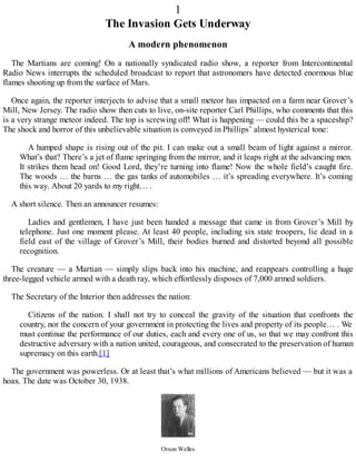 1
The Invasion Gets Underway
A modern phenomenon
The Martians are coming! On a nationally syndicated radio show, a reporter from Intercontinental
Radio News interrupts the scheduled broadcast to report that astronomers have detected enormous blue
flames shooting up from the surface of Mars.
Once again, the reporter interjects to advise that a small meteor has impacted on a farm near Grover’s
Mill, New Jersey. The radio show then cuts to live, on-site reporter Carl Phillips, who comments that this
is a very strange meteor indeed. The top is screwing off! What is happening — could this be a spaceship?
The shock and horror of this unbelievable situation is conveyed in Phillips’ almost hysterical tone:
A humped shape is rising out of the pit. I can make out a small beam of light against a mirror.
What’s that? There’s a jet of flame springing from the mirror, and it leaps right at the advancing men.
It strikes them head on! Good Lord, they’re turning into flame! Now the whole field’s caught fire.
The woods … the barns … the gas tanks of automobiles … it’s spreading everywhere. It’s coming
this way. About 20 yards to my right… .
A short silence. Then an announcer resumes:
Ladies and gentlemen, I have just been handed a message that came in from Grover’s Mill by
telephone. Just one moment please. At least 40 people, including six state troopers, lie dead in a
field east of the village of Grover’s Mill, their bodies burned and distorted beyond all possible
recognition.
The creature — a Martian — simply slips back into his machine, and reappears controlling a huge
three-legged vehicle armed with a death ray, which effortlessly disposes of 7,000 armed soldiers.
The Secretary of the Interior then addresses the nation:
Citizens of the nation. I shall not try to conceal the gravity of the situation that confronts the
country, nor the concern of your government in protecting the lives and property of its people… . We
must continue the performance of our duties, each and every one of us, so that we may confront this
destructive adversary with a nation united, courageous, and consecrated to the preservation of human
supremacy on this earth.[1]
The government was powerless. Or at least that’s what millions of Americans believed — but it was a
hoax. The date was October 30, 1938.
Orson Welles
 