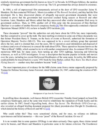 similarly mysterious government facility known as Area 51 in Nevada. In UFOlogist folklore, the mention
of Hangar 18 invokes the implication of a cover-up. The U.S. government has always denied its existence.
In 1984, a roll of unprocessed film anonymously arrived at the door of UFO researcher Jaime H.
Shandera. He then contacted William L. Moore (co-author of The Roswell Incident), and they had the film
developed. On it, they discovered photos of allegedly top-secret government documents that were
claimed to prove that the government had recovered crashed flying saucers at Roswell and other
locations. Later, Shandera and Moore added that they uncovered other similar documents filed away in
government archives. Then, in 1994, another roll of film came into the possession of Don Berliner
(Berliner is co-author of another Roswell conspiracy book).[9] This film supposedly contained a Special
Operations Manual (SOM 1-01) on how to handle UFO incidents.[10]
These documents “proved” that the authorities not only knew about the UFOs but, more importantly,
that they conspired to cover up the truth. The most startling revelation to come out of these documents was
that former President Harry S. Truman, on the basis of events at Roswell, authorized the formation of
Operation Majestic Twelve (MJ-12). This was supposed to be a covert military group that operated
above the law, and it is claimed that, over the years, MJ-12 operatives used intimidation and disposed of
evidence (and even of witnesses) to conceal the truth about UFOs. These operatives became known as the
“Men in Black” (MIB), which seemed to tie in with another conspiratorial idea. In common UFO lore, the
mysterious MIB had, for many years, been turning up after UFO sightings, harassing and following
witnesses, as well as UFO investigators. It was a description that became popular in books and movies
over the years, including two recent Hollywood blockbusters of the same name. In reality, the MIB notion
could probably be traced back to a scary 1953 book by Gray Barker, called They Knew Too Much about
Flying Saucers — another story that somehow became “truth.”[11]
The most important piece of evidence for the MIB claims came from a memo supposedly prepared by
Truman for Defense Secretary James Forrestal, dated September 24, 1947, authorizing the creation of MJ-
12.[12]
Misalignment of type from the Truman memo.
In profiling these documents, well-known British UFO researcher Timothy Good jumped on board the
conspiracy bandwagon, and at the same time tried to rehabilitate the reputation of Frank Scully and his
earlier claims. In 1987, Good’s big-selling book, Above Top Secret: The Worldwide UFO Cover-up ,
also revealed an alleged briefing document prepared for (then) president-elect Dwight D. Eisenhower,
which detailed the history of Roswell and MJ-12.[13]
Who could refute this? They were sensational claims, and for once, no reliance on dubious
eyewitnesses and failed memories — this was “proof” of the Roswell incident. Or was it?
It is no wonder that in some quarters UFOlogy is not taken seriously. Once again, these claims turned
out to be hoaxes, and Moore and Shandera in particular came in for intense criticism. The Eisenhower
 