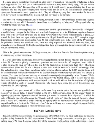 It is quite easy to claim to have worked for a top-secret organization. For example, if I claimed to have
been a spy for the CIA, and you asked them if this were true, they would likely reply, “We can neither
confirm nor deny this.” Because they will not deny it, I could happily go on claiming that I was an
operative and that any public employment records were part of the CIA’s disinformation campaign to
ensure that I remained a covert operative. And if they should openly deny that I ever worked for them —
well, they would, wouldn’t they? It’s classic stuff that only adds to the mystery.
The most self-refuting aspect of Lazar’s theory, however, is that if he were indeed a classified Majestic
operative, then in true MJ-12 fashion he should have been locked up or “disposed” of long ago for having
“spilled the beans” on Area 51.[18]
Adding weight to the conspiracy idea is the fact that the U.S. government has increased its “land grab”
around the base, enlarged the facilities, and also beefed up ground security. This is not surprising because
there seem to be incessant intrusions into the base by UFO curiosity seekers with something to prove. All
around the base there are signs advising that entry is illegal. I recall watching a UFO conspiracy-type
documentary on television claiming that Area 51 had something to hide. In full view of the TV cameras,
the presenter entered the restricted area, then was duly captured and removed from the base, thus
allegedly proving his point. He loudly proclaimed that there are secrets that the government did not want
him, or anyone else, to see.
This is the type of nonsense that UFOlogy attracts, and it distracts from the fact that some people really
are seeing very serious phenomena.
It is well known that the military does develop secret technology for defense reasons, and has done so
at Area 51. The area originally commenced operations as a test site for the U-2 spy plane in the 1950s. It
is also believed to have served as a test site for the futuristic (as it was back then) SR-71 Blackbird
reconnaissance plane, and the site is known to have been used for America’s “stealth” technology. With
this technology, the United States developed radar-invisible planes such as the F-117 stealth fighter and
the stealth bomber. Rumors abounded about the stealth weapons even before their existence was officially
released. There are similar rumors today about another secret project supposedly called “Aurora.” Delta
(triangle-shaped) winged craft have also been tested by the United States, and it is now known that
Americans have experimented with saucer-shaped craft as well. Given that the majority of sightings
remain identifiable craft or natural phenomena, who knows how many top-secret technologies are
responsible for UFO sightings.
As expected, the government will neither confirm nor deny to what extent they are testing vehicles or
weaponry at Groom Lake. It doesn’t matter to the UFO buffs anyway. Area 51 has already taken on
legendary proportions. If you were to visit the area, you would drive down State Highway 375, which the
state of Nevada has officially named the “Extraterrestrial Highway.” Like the town of Roswell, where
there is now a UFO museum, a tourist industry has sprung up in the nearby town of Rachel. You can even
stop off and have a drink at the “Little A‘Le’Inn.” As we will now see in more depth, it seems that the
truth is not important, especially when money is an issue.
The Alien Autopsy movie
In addition to the paranormal and religious agendas of UFO believers, we have highlighted the massive
popular, or lay, interest in the UFO phenomenon. If there is one thing our modern culture is good at, it is
making money. We have discussed only a few of the numerous profit-seeking books and movies — some
 