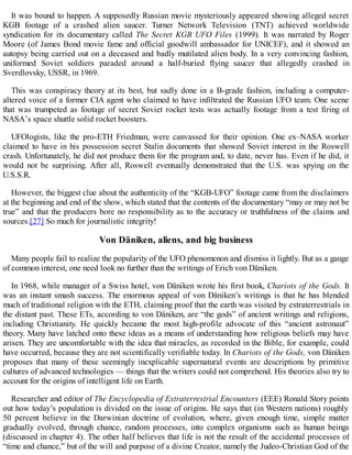 It was bound to happen. A supposedly Russian movie mysteriously appeared showing alleged secret
KGB footage of a crashed alien saucer. Turner Network Television (TNT) achieved worldwide
syndication for its documentary called The Secret KGB UFO Files (1999). It was narrated by Roger
Moore (of James Bond movie fame and official goodwill ambassador for UNICEF), and it showed an
autopsy being carried out on a deceased and badly mutilated alien body. In a very convincing fashion,
uniformed Soviet soldiers paraded around a half-buried flying saucer that allegedly crashed in
Sverdlovsky, USSR, in 1969.
This was conspiracy theory at its best, but sadly done in a B-grade fashion, including a computer-
altered voice of a former CIA agent who claimed to have infiltrated the Russian UFO team. One scene
that was trumpeted as footage of secret Soviet rocket tests was actually footage from a test firing of
NASA’s space shuttle solid rocket boosters.
UFOlogists, like the pro-ETH Friedman, were canvassed for their opinion. One ex–NASA worker
claimed to have in his possession secret Stalin documents that showed Soviet interest in the Roswell
crash. Unfortunately, he did not produce them for the program and, to date, never has. Even if he did, it
would not be surprising. After all, Roswell eventually demonstrated that the U.S. was spying on the
U.S.S.R.
However, the biggest clue about the authenticity of the “KGB-UFO” footage came from the disclaimers
at the beginning and end of the show, which stated that the contents of the documentary “may or may not be
true” and that the producers bore no responsibility as to the accuracy or truthfulness of the claims and
sources.[27] So much for journalistic integrity!
Von Däniken, aliens, and big business
Many people fail to realize the popularity of the UFO phenomenon and dismiss it lightly. But as a gauge
of common interest, one need look no further than the writings of Erich von Däniken.
In 1968, while manager of a Swiss hotel, von Däniken wrote his first book, Chariots of the Gods. It
was an instant smash success. The enormous appeal of von Däniken’s writings is that he has blended
much of traditional religion with the ETH, claiming proof that the earth was visited by extraterrestrials in
the distant past. These ETs, according to von Däniken, are “the gods” of ancient writings and religions,
including Christianity. He quickly became the most high-profile advocate of this “ancient astronaut”
theory. Many have latched onto these ideas as a means of understanding how religious beliefs may have
arisen. They are uncomfortable with the idea that miracles, as recorded in the Bible, for example, could
have occurred, because they are not scientifically verifiable today. In Chariots of the Gods, von Däniken
proposes that many of these seemingly inexplicable supernatural events are descriptions by primitive
cultures of advanced technologies — things that the writers could not comprehend. His theories also try to
account for the origins of intelligent life on Earth.
Researcher and editor of The Encyclopedia of Extraterrestrial Encounters (EEE) Ronald Story points
out how today’s population is divided on the issue of origins. He says that (in Western nations) roughly
50 percent believe in the Darwinian doctrine of evolution, where, given enough time, simple matter
gradually evolved, through chance, random processes, into complex organisms such as human beings
(discussed in chapter 4). The other half believes that life is not the result of the accidental processes of
“time and chance,” but of the will and purpose of a divine Creator, namely the Judeo-Christian God of the
 