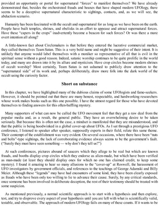 provided an opportunity or portal for supernatural “forces” to manifest themselves? We have already
demonstrated that, besides the orchestrated frauds and hoaxes that have shaped modern UFOlogy, there
seems to be a deceptive supernatural characteristic to sightings, contacts, and, as we will see, the
abduction scenario.
Humanity has been fascinated with the occult and supernatural for as long as we have been on the earth.
People have built temples, shrines, and obelisks in an effort to appease and attract supernatural forces.
Have these “capers in the crops” inadvertently become a beacon for such forces? Or was there a more
overt intention all along?
A little-known fact about Circlemakers is that before they entered the lucrative commercial market,
they called themselves Team Satan. This is a very bold name and might be suggestive of their intent. It is
unlikely that anyone would label themselves with a moniker so representative of all that is evil in the
spiritual sense without a good reason. Indeed, satanic worship continues to be quite prolific in the world
today, and many are drawn into it by its allure and mysticism. Have crop circles become modern shrines
of occult worship? Most certainly, Team Satan is not ashamed to publicly draw attention to the
“supernatural side” of its work and, perhaps deliberately, draw more folk into the dark world of the
occult using the curiosity factor.
Short on substance
In this chapter, we have highlighted many of the dubious claims of some UFOlogists and fame-seekers.
However, it should be pointed out that there are many honest, respectable, and hardworking researchers
whose work makes books such as this one possible. I have the utmost regard for those who have devoted
themselves to finding answers for this often-baffling mystery.
Many supporters of what can now be called the UFO movement feel that they get a raw deal from the
popular media and, as a result, the general public. They have an overwhelming desire to be taken
seriously. But because this is often not the case, a mindset is manifested that they are misunderstood, and
that the public is being hoodwinked in a global cover-up about UFOs. As I sat through a prestigious UFO
conference, I listened to speaker after speaker, supposedly experts in their field, relate this same theme.
Their contempt of the establishment was very evident. On several occasions, where there have been “nuts
and bolts”-type sightings, the lack of corroborating evidence always seems to be the government’s fault.
(“Surely they must have seen something — why don’t they tell us?”)
At such conferences, pictures abound of saucers which they allege to be real but which are known
frauds, and booths display crop circles which they endorse as alien-made, but which have been verified
as man-made (at least they should display ones for which no one has claimed credit, to keep some
mystery). I found it amazing to hear so many allusions to the “cover-up” at Roswell, the harassment of
UFO investigators by government officials, and references to the teachings of George Adamski and Billy
Meier. Although these “legends” may have had encounters of some kind, they have been clearly exposed
as frauds who have been only too willing to lie to advance their cause. Surely, by any critical standards,
once someone has been involved in deliberate deception, the rest of their testimony should be treated with
some suspicion.
As mentioned previously, a normal scientific approach is to start with a hypothesis and then explore,
test, and try to disprove every aspect of your hypothesis until you are left with what is scientifically valid,
testable, and observable. The approach of modern UFOlogy fails on many of these counts. If it wants to be
 