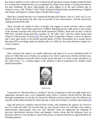 fear and are unable to resist as they are levitated out and upward in a beam of light (commonly blue)
to a waiting ship. Sometimes they are accompanied by alleged alien beings of varying descriptions,
but most commonly, the grays. Interestingly, the grays appear to be the most common type in
American cases, with “Nordics” (tall, blond, European-looking beings) predominating in England
and Europe, and bigfoot or monster types in South America.[11]
Many have claimed that they were transported through solid objects, such as a wall, roof, or car.
Shortly after being beamed up, there may be periods of lost consciousness, with the experiencer
waking up on board the ship.
These accounts are similar to those of people who engage in occult activities such as astral
traveling, or other “out of body experiences” (OBEs). Beaming toward a light source is also similar
to the accounts of people who claim near-death experiences (NDEs). Some who say they’ve had an
NDE have claimed seeing alien-like creatures on “the other side,” and also report seeing dead
relatives in the presence of aliens.[12] This large body of anecdotal evidence is not to be ignored,
and it once again points to the psychic/spiritual nature of UFOs. Researchers have already shown
that many UFOs can change shape (or morph), and as we shall see, the aliens themselves appear in a
variety of guises.
2. Examination
Once on board, the captives are usually undressed, and made to lie on an examination table of
some sort. Often their eyes or bodies are scanned, or an “alien” captor peers directly into their eyes.
Experienced abduction researcher David Jacobs claims that this is to create sexual stimulation via
the “optic nerve,” i.e., creating images in the abductee’s mind in preparation for alleged sexual
medical procedures.
David Jacobs
Using what are often described as “primitive” devices (compared to what one might expect for a
supposedly advanced race), every imaginable body orifice is probed. Jacobs believes that these
thorough examinations are not the real reason for abduction, but are meant to give the abductee (or
possibly us) the impression that the whole episode is some sort of study or scientific experiment.[13]
Eggs and sperm are routinely removed from victims, and sometimes the captives are forced to
have sex with each other. On occasion they are also forced to have sex with their alien captors,
heterosexually, homosexually, and even with “hybrids” (who are supposedly the offspring of
previous interrelations between aliens and humans). Jacobs claims that the abductors have no
particular interest in sex, but that it is part of the process of sperm collection or egg fertilization for
breeding purposes.
 