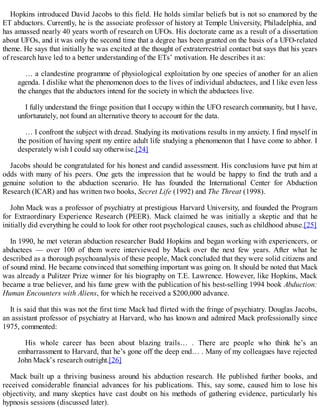 Hopkins introduced David Jacobs to this field. He holds similar beliefs but is not so enamored by the
ET abductors. Currently, he is the associate professor of history at Temple University, Philadelphia, and
has amassed nearly 40 years worth of research on UFOs. His doctorate came as a result of a dissertation
about UFOs, and it was only the second time that a degree has been granted on the basis of a UFO-related
theme. He says that initially he was excited at the thought of extraterrestrial contact but says that his years
of research have led to a better understanding of the ETs’ motivation. He describes it as:
… a clandestine programme of physiological exploitation by one species of another for an alien
agenda. I dislike what the phenomenon does to the lives of individual abductees, and I like even less
the changes that the abductors intend for the society in which the abductees live.
I fully understand the fringe position that I occupy within the UFO research community, but I have,
unfortunately, not found an alternative theory to account for the data.
… I confront the subject with dread. Studying its motivations results in my anxiety. I find myself in
the position of having spent my entire adult life studying a phenomenon that I have come to abhor. I
desperately wish I could say otherwise.[24]
Jacobs should be congratulated for his honest and candid assessment. His conclusions have put him at
odds with many of his peers. One gets the impression that he would be happy to find the truth and a
genuine solution to the abduction scenario. He has founded the International Center for Abduction
Research (ICAR) and has written two books, Secret Life (1992) and The Threat (1998).
John Mack was a professor of psychiatry at prestigious Harvard University, and founded the Program
for Extraordinary Experience Research (PEER). Mack claimed he was initially a skeptic and that he
initially did everything he could to look for other root psychological causes, such as childhood abuse.[25]
In 1990, he met veteran abduction researcher Budd Hopkins and began working with experiencers, or
abductees — over 100 of them were interviewed by Mack over the next few years. After what he
described as a thorough psychoanalysis of these people, Mack concluded that they were solid citizens and
of sound mind. He became convinced that something important was going on. It should be noted that Mack
was already a Pulitzer Prize winner for his biography on T.E. Lawrence. However, like Hopkins, Mack
became a true believer, and his fame grew with the publication of his best-selling 1994 book Abduction:
Human Encounters with Aliens, for which he received a $200,000 advance.
It is said that this was not the first time Mack had flirted with the fringe of psychiatry. Douglas Jacobs,
an assistant professor of psychiatry at Harvard, who has known and admired Mack professionally since
1975, commented:
His whole career has been about blazing trails… . There are people who think he’s an
embarrassment to Harvard, that he’s gone off the deep end… . Many of my colleagues have rejected
John Mack’s research outright.[26]
Mack built up a thriving business around his abduction research. He published further books, and
received considerable financial advances for his publications. This, say some, caused him to lose his
objectivity, and many skeptics have cast doubt on his methods of gathering evidence, particularly his
hypnosis sessions (discussed later).
 