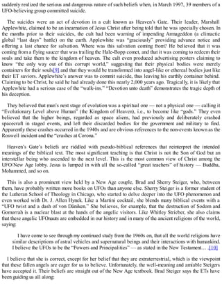 suddenly realized the serious and dangerous nature of such beliefs when, in March 1997, 39 members of a
UFO-believing group committed suicide.
The suicides were an act of devotion in a cult known as Heaven’s Gate. Their leader, Marshall
Applewhite, claimed to be an incarnation of Jesus Christ after being told that he was specially chosen. In
the months prior to their suicides, the cult had been warning of impending Armageddon (a climactic
global “last days” battle) on the earth. Applewhite was “graciously” providing advance notice and
offering a last chance for salvation. Where was this salvation coming from? He believed that it was
coming from a flying saucer that was trailing the Hale-Bopp comet, and that it was coming to redeem their
souls and take them to the kingdom of heaven. The cult even produced advertising posters claiming to
know “the only way out of this corrupt world,” suggesting that their physical bodies were merely
containers for their souls[9] and that they would be transformed into angel-like or ethereal bodies just like
their ET saviors. Applewhite’s answer was to commit suicide, thus leaving his earthly container behind.
Claiming to be Christ, he said he had already done this nearly 2,000 years ago. Tragically, it is likely that
Applewhite had a serious case of the “walk-ins.” “Devotion unto death” demonstrates the tragic depth of
his deception.
They believed that man’s next stage of evolution was a spiritual one — not a physical one — calling it
“Evolutionary Level above Human” (the Kingdom of Heaven), i.e., to become like “gods.” They even
believed that the higher beings, regarded as space aliens, had previously and deliberately crashed
spacecraft in staged events, and left their discarded bodies for the government and military to find.
Apparently these crashes occurred in the 1940s and are obvious references to the non-events known as the
Roswell incident and the “crashes at Corona.”
Heaven’s Gate’s beliefs are riddled with pseudo-biblical references that reinterpret the intended
meanings of the biblical text. The most significant teaching is that Christ is not the Son of God but an
interstellar being who ascended to the next level. This is the most common view of Christ among the
UFO/New Age lobby. Jesus is lumped in with all the so-called “great teachers” of history — Buddha,
Mohammed, and so on.
This is also a prominent view held by a New Age couple, Brad and Sherry Steiger, who, between
them, have probably written more books on UFOs than anyone else. Sherry Steiger is a former student of
the Lutheran School of Theology in Chicago, who started to delve deeper into the UFO phenomenon and
even worked with Dr. J. Allen Hynek. Like a Martini cocktail, she blends many biblical events with a
“UFO twist and a dash of von Däniken.” She believes, for example, that the destruction of Sodom and
Gomorrah is a nuclear blast at the hands of the angelic visitors. Like Whitley Strieber, she also claims
that these angelic UFOnauts are embedded in our history and in many of the ancient religions of the world,
saying:
I have come to see through my continued study from the 1960s on, that all the world religions have
similar descriptions of astral vehicles and supernatural beings and their interactions with humankind.
I believe the UFOs to be the “Powers and Principalities” — as stated in the New Testament… .[10]
I believe that she is correct, except for her belief that they are extraterrestrial, which is the viewpoint
that these fallen angels are eager for us to believe. Unfortunately, the well-meaning and amiable Steigers
have accepted it. Their beliefs are straight out of the New Age textbook. Brad Steiger says the ETs have
been guiding us all along:
 