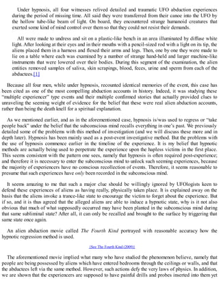 Under hypnosis, all four witnesses relived detailed and traumatic UFO abduction experiences
during the period of missing time. All said they were transferred from their canoe into the UFO by
the hollow tube-like beam of light. On board, they encountered strange humanoid creatures that
exerted some kind of mind control over them so that they could not resist their demands.
All were made to undress and sit on a plastic-like bench in an area illuminated by diffuse white
light. After looking at their eyes and in their mouths with a pencil-sized rod with a light on its tip, the
aliens placed them in a harness and flexed their arms and legs. Then, one by one they were made to
lie on a table where each was examined by a number of strange hand-held and larger machine-like
instruments that were lowered over their bodies. During this segment of the examination, the alien
entities removed samples of saliva, skin scrapings, blood, feces, urine and sperm from each of the
abductees.[1]
Because all four men, while under hypnosis, recounted identical memories of the event, this case has
been cited as one of the most compelling abduction accounts in history. Indeed, it was studying these
“multiple experiencer” type events and their multiple confirmed stories that actually provided clues to
unraveling the seeming weight of evidence for the belief that these were real alien abduction accounts,
rather than being the death knell for a spiritual explanation.
As we mentioned earlier, and as in the aforementioned case, hypnosis is/was used to regress or “take
people back” under the belief that the subconscious mind recalls everything in one’s past. We previously
detailed some of the problems with this method of investigation (and we will discuss these more and in
depth later). Hypnosis has been mainly used as a post-event investigative method. But the problems with
the use of hypnosis commence earlier in the timeline of the experience. It is my belief that hypnotic
methods are actually being used to perpetrate the experience upon the hapless victims in the first place.
This seems consistent with the pattern one sees, namely that hypnosis is often required post-experience;
and therefore it is necessary to enter the subconscious mind to unlock such seeming experiences, because
the majority of experiencers have no conscious recollection of events. Therefore, it seems reasonable to
presume that such experiences have only been recorded in the subconscious mind.
It seems amazing to me that such a major clue should be willingly ignored by UFOlogists keen to
defend these experiences of aliens as having really, physically taken place. It is explained away on the
basis that the aliens invoke a trance-like state to encourage the victim to forget about the experience. But
if so, and it is thus agreed that the alleged aliens are able to induce a hypnotic state, why is it not also
obvious that much of what supposedly occurred may have been planted in the subconscious mind during
that same subliminal state? After all, it can only be recalled and brought to the surface by triggering that
same state once again.
An alien abduction movie called The Fourth Kind portrayed with reasonable accuracy how the
hypnotic regression method is used.
{See The Fourth Kind (2009)}
The aforementioned movie implied what many who have studied the phenomenon believe, namely that
people are being possessed by aliens which have entered bedrooms through the ceilings or walls, and that
the abductees left via the same method. However, such actions defy the very laws of physics. In addition,
we are shown that the experiencers are supposed to have painful drills and probes inserted into them yet
 