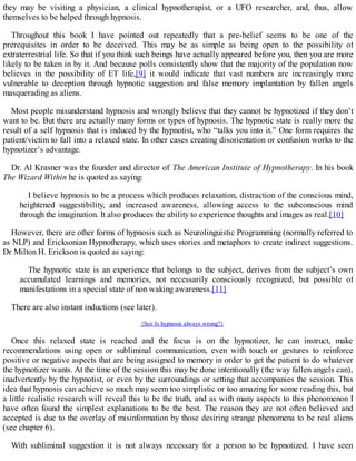they may be visiting a physician, a clinical hypnotherapist, or a UFO researcher, and, thus, allow
themselves to be helped through hypnosis.
Throughout this book I have pointed out repeatedly that a pre-belief seems to be one of the
prerequisites in order to be deceived. This may be as simple as being open to the possibility of
extraterrestrial life. So that if you think such beings have actually appeared before you, then you are more
likely to be taken in by it. And because polls consistently show that the majority of the population now
believes in the possibility of ET life,[9] it would indicate that vast numbers are increasingly more
vulnerable to deception through hypnotic suggestion and false memory implantation by fallen angels
masquerading as aliens.
Most people misunderstand hypnosis and wrongly believe that they cannot be hypnotized if they don’t
want to be. But there are actually many forms or types of hypnosis. The hypnotic state is really more the
result of a self hypnosis that is induced by the hypnotist, who “talks you into it.” One form requires the
patient/victim to fall into a relaxed state. In other cases creating disorientation or confusion works to the
hypnotizer’s advantage.
Dr. Al Krasner was the founder and director of The American Institute of Hypnotherapy. In his book
The Wizard Within he is quoted as saying:
I believe hypnosis to be a process which produces relaxation, distraction of the conscious mind,
heightened suggestibility, and increased awareness, allowing access to the subconscious mind
through the imagination. It also produces the ability to experience thoughts and images as real.[10]
However, there are other forms of hypnosis such as Neurolinguistic Programming (normally referred to
as NLP) and Ericksonian Hypnotherapy, which uses stories and metaphors to create indirect suggestions.
Dr Milton H. Erickson is quoted as saying:
The hypnotic state is an experience that belongs to the subject, derives from the subject’s own
accumulated learnings and memories, not necessarily consciously recognized, but possible of
manifestations in a special state of non waking awareness.[11]
There are also instant inductions (see later).
{See Is hypnosis always wrong?}
Once this relaxed state is reached and the focus is on the hypnotizer, he can instruct, make
recommendations using open or subliminal communication, even with touch or gestures to reinforce
positive or negative aspects that are being assigned to memory in order to get the patient to do whatever
the hypnotizer wants. At the time of the session this may be done intentionally (the way fallen angels can),
inadvertently by the hypnotist, or even by the surroundings or setting that accompanies the session. This
idea that hypnosis can achieve so much may seem too simplistic or too amazing for some reading this, but
a little realistic research will reveal this to be the truth, and as with many aspects to this phenomenon I
have often found the simplest explanations to be the best. The reason they are not often believed and
accepted is due to the overlay of misinformation by those desiring strange phenomena to be real aliens
(see chapter 6).
With subliminal suggestion it is not always necessary for a person to be hypnotized. I have seen
 