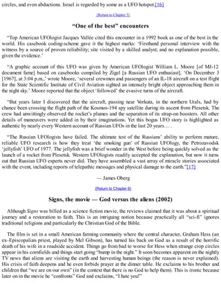 circles, and even abductions. Israel is regarded by some as a UFO hotspot.[16]
{Return to Chapter 5}
“One of the best” encounters
“Top American UFOlogist Jacques Vallée cited this encounter in a 1992 book as one of the best in the
world. His casebook coding-scheme gave it the highest marks: ‘Firsthand personal interview with the
witness by a source of proven reliability; site visited by a skilled analyst; and no explanation possible,
given the evidence.’
“A graphic account of this UFO was given by American UFOlogist William L. Moore [of MJ-12
document fame] based on casebooks compiled by Zigel [a Russian UFO enthusiast]. ‘On December 3
[1967], at 3:04 p.m.,’ wrote Moore, ‘several crewmen and passengers of an IL-18 aircraft on a test flight
for the State Scientific Institute of Civil Aviation sighted an intensely bright object approaching them in
the night sky.’ Moore reported that the object ‘followed’ the evasive turns of the aircraft.
“But years later I discovered that the aircraft, passing near Vorkuta, in the northern Urals, had by
chance been crossing the flight path of the Kosmos-194 spy satellite during its ascent from Plesetsk. The
crew had unwittingly observed the rocket’s plumes and the separation of its strap-on boosters. All other
details of maneuvers were added in by their imaginations. Yet this bogus UFO story is highlighted as
authentic by nearly every Western account of Russian UFOs in the last 20 years… .
“The Russian UFOlogists have failed. The ultimate test of the Russians’ ability to perform mature,
reliable UFO research is how they treat ‘the smoking gun’ of Russian UFOlogy, the Petrozavodsk
‘jellyfish’ UFO of 1977. The jellyfish was a brief wonder in the West before being quickly solved as the
launch of a rocket from Plesetsk. Western UFOlogists readily accepted the explanation, but now it turns
out that Russian UFO experts never did. They have assembled a vast array of miracle stories associated
with the event, including reports of telepathic messages and physical damage to the earth.”[17]
— James Oberg
{Return to Chapter 6}
Signs, the movie — God versus the aliens (2002)
Although Signs was billed as a science fiction movie, the reviews claimed that it was about a spiritual
journey and a restoration to faith. This is an intriguing notion because practically all “sci-fi” ignores
traditional religions and particularly the Christian God of the Bible.
The film is set in a small American farming community where the central character, Graham Hess (an
ex–Episcopalian priest, played by Mel Gibson), has turned his back on God as a result of the horrific
death of his wife in a roadside accident. Things go from bad to worse for Hess when strange crop circles
appear in his cornfields and things start going “bump in the night.” It soon becomes apparent on the nightly
TV news that aliens are visiting the earth and harvesting human beings (the reason is never explained).
His crisis of faith deepens and he even forbids prayer at the dinner table. He exclaims to his brother and
children that “we are on our own” (in the context that there is no God to help them). This is ironic because
later on in the movie he “confronts” God and exclaims, “I hate you!”
 