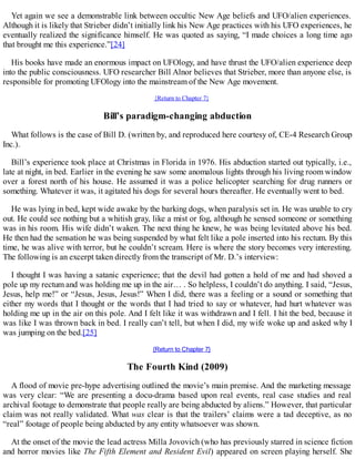 Yet again we see a demonstrable link between occultic New Age beliefs and UFO/alien experiences.
Although it is likely that Strieber didn’t initially link his New Age practices with his UFO experiences, he
eventually realized the significance himself. He was quoted as saying, “I made choices a long time ago
that brought me this experience.”[24]
His books have made an enormous impact on UFOlogy, and have thrust the UFO/alien experience deep
into the public consciousness. UFO researcher Bill Alnor believes that Strieber, more than anyone else, is
responsible for promoting UFOlogy into the mainstream of the New Age movement.
{Return to Chapter 7}
Bill’s paradigm-changing abduction
What follows is the case of Bill D. (written by, and reproduced here courtesy of, CE-4 Research Group
Inc.).
Bill’s experience took place at Christmas in Florida in 1976. His abduction started out typically, i.e.,
late at night, in bed. Earlier in the evening he saw some anomalous lights through his living room window
over a forest north of his house. He assumed it was a police helicopter searching for drug runners or
something. Whatever it was, it agitated his dogs for several hours thereafter. He eventually went to bed.
He was lying in bed, kept wide awake by the barking dogs, when paralysis set in. He was unable to cry
out. He could see nothing but a whitish gray, like a mist or fog, although he sensed someone or something
was in his room. His wife didn’t waken. The next thing he knew, he was being levitated above his bed.
He then had the sensation he was being suspended by what felt like a pole inserted into his rectum. By this
time, he was alive with terror, but he couldn’t scream. Here is where the story becomes very interesting.
The following is an excerpt taken directly from the transcript of Mr. D.’s interview:
I thought I was having a satanic experience; that the devil had gotten a hold of me and had shoved a
pole up my rectum and was holding me up in the air… . So helpless, I couldn’t do anything. I said, “Jesus,
Jesus, help me!” or “Jesus, Jesus, Jesus!” When I did, there was a feeling or a sound or something that
either my words that I thought or the words that I had tried to say or whatever, had hurt whatever was
holding me up in the air on this pole. And I felt like it was withdrawn and I fell. I hit the bed, because it
was like I was thrown back in bed. I really can’t tell, but when I did, my wife woke up and asked why I
was jumping on the bed.[25]
{Return to Chapter 7}
The Fourth Kind (2009)
A flood of movie pre-hype advertising outlined the movie’s main premise. And the marketing message
was very clear: “We are presenting a docu-drama based upon real events, real case studies and real
archival footage to demonstrate that people really are being abducted by aliens.” However, that particular
claim was not really validated. What was clear is that the trailers’ claims were a tad deceptive, as no
“real” footage of people being abducted by any entity whatsoever was shown.
At the onset of the movie the lead actress Milla Jovovich (who has previously starred in science fiction
and horror movies like The Fifth Element and Resident Evil) appeared on screen playing herself. She
 