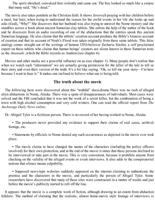 The spirit shrieked, convulsed him violently and came out. The boy looked so much like a corpse
that many said, “He’s dead.”
The movie also takes potshots at the Christian faith. It shows Jovovich praying with her children before
a meal, but later, when trying to understand the reason for the awful events in her life she looks up and
asks (God), “Why?” She discovers that her husband was also trying to unravel the Nome mystery and she
stumbles across a book about ancient Sumerian clay tablets. She enlists the help of the author of the book
and he discovers from an audio recording of one of the abductions that the entities speak this ancient
Sumerian language. He also claims that the tablets’ creation account predates the Bible’s Genesis account
of creation and that its account of Noah’s Flood was taken originally from these same tablets. This false
analogy comes straight out of the writings of famous UFO-believer Zecharia Sitchin, a self proclaimed
expert on these tablets who claims that human beings’ creators are aliens known in these Sumerian texts
as the Anunnaki ,which the Bible records as Anakim (see chapter 6).
Movies and other media are a powerful influence on us (see chapter 1). Many people don’t realize that
when we watch such “information” we are actually giving permission for the teller of the tale to tell us
their story and even their version of the truth. It’s a bit like saying, “Ok, so tell me your story—I’m here
because I want to hear it.” It makes one inclined to believe what one is being told.
The truth about the movie
The following facts were discovered about this “truthful” docu-drama.There was no rash of alleged
alien abductions in Nome, Alaska. There was a spate of disappearances of individuals. Most cases were
solved and the FBI concluded that it was not the work of a serial killer, but the combination of being a
town with high alcohol consumption and very cold winters. One can read the official report from The
Anchorage Daily News online.
Dr. Abigail Tyler is a fictitious person. There is no record of her having worked in Nome, Alaska.
• The producers never provided any evidence to support their claims of real cases, archival
footage, etc.
• Statements by officials in Nome denied any such occurrences as depicted in the movie ever took
place.
• The movie claims to have changed the names of the characters (including the police officers
involved) for their own protection, and at the end of the movie it states that these persons declined to
be interviewed or take part in the movie. This is very convenient, because it prohibits anyone from
checking on the validity of the alleged events or event interviews. It also adds to the conspiratorial
notions that silence means culpability.
• Supposed news-type websites suddenly appeared on the internet claiming to authenticate the
premise and the characters in the movie, and particularly the person of Abigail Tyler. Some
researchers have discovered that many of these sites were constructed in a matter of weeks and just
before the movie’s publicity started to roll off the line.
It appears that the movie is a complete work of fiction, although drawing to an extent from abduction
folklore. The method of claiming that the realistic, almost home-movie style footage of interviews is
 