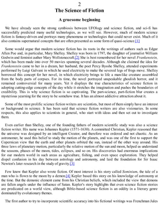 2
The Science of Fiction
A gruesome beginning
We have already seen the strong symbiosis between UFOlogy and science fiction, and sci-fi has
successfully predicted many useful technologies, as we will see. However, much of modern science
fiction is fantasy-driven and portrays many phenomena or technologies that could never exist. Much of it
also contains supernatural concepts that are often presented as some form of quasi-science.[1]
Some would argue that modern science fiction has its roots in the writings of authors such as Edgar
Allen Poe and, in particular, Mary Shelley. Shelley was born in 1797, the daughter of journalist William
Godwin and feminist author Mary Wollstonecraft.[2] She is best remembered for her novel Frankenstein,
which has been made into over 50 movies spanning several decades. Although she claimed the idea for
Frankenstein came to her in a dream, her husband, the poet Percy Bysshe Shelley, attended experiments
performed by Luigi Galvani in which he used electricity to make the severed legs of frogs move. Shelley
borrowed this concept for her novel, in which electricity brings to life a man-like creature assembled
from the body parts of corpses. For its time, the novel portrayed unspeakable ghoulish horror, and it
remained controversial for many years. Yet it displays the true characteristics of science fiction in
adopting cutting-edge concepts of the day while it stretches the imagination and pushes the boundaries of
credibility. This is why science fiction is so captivating. The part-science, part-fiction blur creates a
mysterious yearning for the story to be somehow true. It has an almost addictive attraction about it.
Some of the most prolific science fiction writers are scientists, but most of them simply have an interest
or background in science. It has been said that science fiction writers are also visionaries. In some
respects, this also applies to scientists in general, who start with ideas and then set out to investigate
them.
Even earlier than Shelley, one of the founding fathers of modern scientific study was also a science
fiction writer. His name was Johannes Kepler (1571-1630). A committed Christian, Kepler reasoned that
the universe was designed by an intelligent Creator, and therefore was ordered and not chaotic. As an
astronomer, he used this belief to study the motion of the planets, and was one of the first to support the
Copernican view that the earth and other planets orbited the sun, instead of the other way around. His
three laws of planetary motion, particularly the relative motion of the sun and moon, helped us understand
the seasons, phases of the moon, tides, eclipses, and so on. His discoveries had enormous implications
for our modern world in such areas as agriculture, fishing, and even space exploration. They helped
dispel confusion in his day between astrology and astronomy, and laid the foundation for Sir Isaac
Newton's later research in the study of gravity.[3]
Few know that Kepler also wrote fiction. Of most interest is his story called Sominium, the tale of a
man who is flown to the moon by a demon.[4] Kepler based this story on his knowledge of astronomy at
the time. But the demonic element came from his Christian beliefs, which included the view that demons
are fallen angels under the influence of Satan. Kepler's story highlights that even science fiction stories
are predicated on a world view, although Bible-based science fiction is an oddity in a literary genre
dominated by evolutionary themes.
The first author to try to incorporate scientific accuracy into his fictional writings was Frenchman Jules
 
