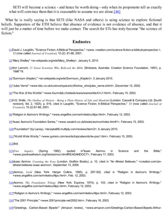 SETI will become a science - and hence be worth doing - only when its proponents tell us exactly
what will convince them that it is reasonable to assume we are alone.[46]
What he is really saying is that SETI (like NASA and others) is using science to explore fictional
beliefs. Supporters of the ETH believe that absence of evidence is not evidence of absence, and that it
will just be a matter of time before we make contact. The search for ETs has truly become "the science of
fiction."
Endnotes
[1]David J. Laughlin, "Science Fiction: A Biblical Perspective," <www. creation.com/science-fiction-a-biblical-perspective >,
TJ (now called Journal of Creation), 15 (2): 81-88, 2001.
[2]"Mary Shelley" <en.wikipedia.org/wiki/Mary_Shelley>, January 5, 2010.
[3]Ann Lamont, 21 Great Scientists Who Believed the Bible (Brisbane, Australia: Creation Science Foundation, 1997), p.
18â€“19.
[4]"Somnium (Kepler)," <en.wikipedia.org/wiki/Somnium_(Kepler)>, 5 January 2010.
[5]"Jules Verne" <www.bbc.co.uk/science/space/scifi/whos_who/jules_verne.shtml>, December 12, 2002.
[6]"The War of the Worlds" <www.fourmilab.ch/etexts/www/warworlds/b1c1.html>, February 15, 2003.
[7]H.G. Wells, The Outline of History - Being a Plain History of Life and Mankind (London: Cassell & Company Ltd. [fourth
revision], Vol. 2, 1925), p. 616, cited in Laughlin, "Science Fiction: A Biblical Perspective," TJ (now called Journal of
Creation), 15 (2):81-88, 2001.
[8]"Religion in Asimov's Writings," <www.angelfire.com/wi/mikebru/Alps.html>, February 12, 2003.
[9]"Isaac Asimov's Foundation Series," <www.vavatch.co.uk/books/asimov/index.htm#1>, February 15, 2003.
[10]"Foundation" (by Lacey), <laceykat66.multiply.com/reviews/item/2>, 6 January 2010.
[11]"World Wide Words," <www.quinion.com/words/topicalwords/tw-pos1.htm>, February 15, 2003.
[12]Ibid.
[13]Free Inquiry (Spring 1982), quoted in"Isaac Asimov in Science and the Bible,"
<www.positiveatheism.org/hist/asimov.htm#REAGANDOCT>, February 17, 2003.
[14]Isaac Asimov, Counting the Eons (London: Grafton Books), p. 10, cited in "An Atheist Believes," <creation.com/an-
atheist-believes-isaac-asimov>, September 13, 2009.
[15]Asimov, Gold (New York: Harper Collins, 1995), p. 297-302, cited in "Religion in Asimov's Writings,"
<www.angelfire.com/wi/mikebru/Alps.html>, Feb. 12, 2003.
[16]Asimov, The Foundation Trilogy (New York: Equinox, 1974), p. 103, cited in "Religion in Asimov's Writings,"
<www.angelfire.com/wi/mikebru/Alps.html>, February 12, 2003.
[17]"Religion in Asimov's Writings," <www.angelfire.com/wi/mikebru/Alps.html>, February 12, 2003.
[18]"The 2001 Principle," <www.2001principle.net/2002.htm>, February 16, 2003.
[19]"Greetings, Carbon-Based Bipeds!" (Amazon review), <www.amazon.com/Greetings-Carbon-Based-Bipeds-Arthur-
 