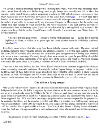 Schiaparelli’s Martian canals.
Yet Lowell’s mistake influenced many people, including H.G. Wells, whose writings influenced many
others, as we have already seen. Before long, most people thought there actually was life on Mars. For
example, in the United States, a public symposium was held in 1928 called Eminent Astronomers Give
Their Reasons for Their Belief that Life Exists on the Great Red Planet[22] — a widely held belief
founded on an unproven hypothesis. However, as more powerful telescopes and unmanned craft scoured
the surface, it proved to be uninhabited by any alien race. Canyons on Mars suggest that the surface may
indeed have been scoured by water at one time. The Valles Marineris is one such canyon, the walls of
which seem to have sedimentary layers (layers of rock deposited by a moving fluid, such as water). The
canyon is so large that the earth’s Grand Canyon could fit inside it several times over. Writer Robert S.
Boyd commented:
A flood of Biblical proportions — enough to fill the Mediterranean Sea — gushed down from the
highlands of Mars, a billion or so years ago, the latest pictures from the Pathfinder confirmed
Monday.[23]
Incredibly, many believe that Mars may have been globally covered with water. The observational
evidence, including heavily layered canyons and channels, suggests it to be the case. Adding support to
this claim, NASA scientists also indicated that some rocks gave the appearance of having been saturated
with water at some past stage. Curiously though, these same scientists reject the possibility of a global
flood on the earth, where sedimentary layers cover most of the surface, and which is 70 percent covered
with water. The quote above is, of course, a reference to Noah’s flood, recorded in the Bible.
There are a few who believe that this “Great Flood” on Earth was somehow triggered by advanced
aliens overseeing mankind’s evolution, cleansing the earth of impure beings. In language reminiscent of
the Bible, many of these believers in a past alien flood believe that the Bible foretells a future cleansing
by aliens, as well. UFOlogists and UFO cults often refer to biblical texts as proof that the ancient
extraterrestrial astronauts have witnessed or overseen the historical events recorded in them.
God drives a flying saucer
Why do our “alien visitors” seem to be obsessed with the Bible more than any other religious book?
Religious beliefs aside, the Bible is regarded by many scholars as the most accurate ancient book in the
world, so it would make sense for UFOs to be “in it” if they are real. Many writers have taken up the
cause of uncovering UFOs in the Bible. A practicing Catholic teacher and scientist by the name of R.L.
Dione suggested that UFOs are God’s messengers (angels) and are the ones responsible for prophecies,
the content of the Bible, and the miracles recorded in it. This is a popular view held by many prominent
“movers and shakers” in the UFO movement. Even Jesus supposedly had energy channeled to Him by ET
craft that enabled Him to perform His miracles. Dione’s book God Drives a Flying Saucer claimed to
prove that God was not supernatural but a supertechnological being who created man in His own image.
He wrote:
Flying saucers are not only real, but closely associated with the Christian religion… .[24]
And that:
 