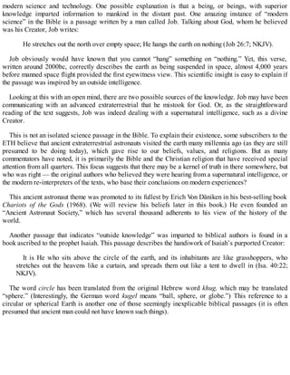 modern science and technology. One possible explanation is that a being, or beings, with superior
knowledge imparted information to mankind in the distant past. One amazing instance of “modern
science” in the Bible is a passage written by a man called Job. Talking about God, whom he believed
was his Creator, Job writes:
He stretches out the north over empty space; He hangs the earth on nothing (Job 26:7; NKJV).
Job obviously would have known that you cannot “hang” something on “nothing.” Yet, this verse,
written around 2000bc, correctly describes the earth as being suspended in space, almost 4,000 years
before manned space flight provided the first eyewitness view. This scientific insight is easy to explain if
the passage was inspired by an outside intelligence.
Looking at this with an open mind, there are two possible sources of the knowledge. Job may have been
communicating with an advanced extraterrestrial that he mistook for God. Or, as the straightforward
reading of the text suggests, Job was indeed dealing with a supernatural intelligence, such as a divine
Creator.
This is not an isolated science passage in the Bible. To explain their existence, some subscribers to the
ETH believe that ancient extraterrestrial astronauts visited the earth many millennia ago (as they are still
presumed to be doing today), which gave rise to our beliefs, values, and religions. But as many
commentators have noted, it is primarily the Bible and the Christian religion that have received special
attention from all quarters. This focus suggests that there may be a kernel of truth in there somewhere, but
who was right — the original authors who believed they were hearing from a supernatural intelligence, or
the modern re-interpreters of the texts, who base their conclusions on modern experiences?
This ancient astronaut theme was promoted to its fullest by Erich Von Däniken in his best-selling book
Chariots of the Gods (1968). (We will review his beliefs later in this book.) He even founded an
“Ancient Astronaut Society,” which has several thousand adherents to his view of the history of the
world.
Another passage that indicates “outside knowledge” was imparted to biblical authors is found in a
book ascribed to the prophet Isaiah. This passage describes the handiwork of Isaiah’s purported Creator:
It is He who sits above the circle of the earth, and its inhabitants are like grasshoppers, who
stretches out the heavens like a curtain, and spreads them out like a tent to dwell in (Isa. 40:22;
NKJV).
The word circle has been translated from the original Hebrew word khug, which may be translated
“sphere.” (Interestingly, the German word kugel means “ball, sphere, or globe.”) This reference to a
circular or spherical Earth is another one of those seemingly inexplicable biblical passages (it is often
presumed that ancient man could not have known such things).
 