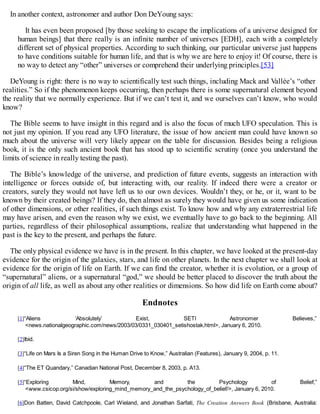 In another context, astronomer and author Don DeYoung says:
It has even been proposed [by those seeking to escape the implications of a universe designed for
human beings] that there really is an infinite number of universes [EDH], each with a completely
different set of physical properties. According to such thinking, our particular universe just happens
to have conditions suitable for human life, and that is why we are here to enjoy it! Of course, there is
no way to detect any “other” universes or comprehend their underlying principles.[53]
DeYoung is right: there is no way to scientifically test such things, including Mack and Vallée’s “other
realities.” So if the phenomenon keeps occurring, then perhaps there is some supernatural element beyond
the reality that we normally experience. But if we can’t test it, and we ourselves can’t know, who would
know?
The Bible seems to have insight in this regard and is also the focus of much UFO speculation. This is
not just my opinion. If you read any UFO literature, the issue of how ancient man could have known so
much about the universe will very likely appear on the table for discussion. Besides being a religious
book, it is the only such ancient book that has stood up to scientific scrutiny (once you understand the
limits of science in really testing the past).
The Bible’s knowledge of the universe, and prediction of future events, suggests an interaction with
intelligence or forces outside of, but interacting with, our reality. If indeed there were a creator or
creators, surely they would not have left us to our own devices. Wouldn’t they, or he, or it, want to be
known by their created beings? If they do, then almost as surely they would have given us some indication
of other dimensions, or other realities, if such things exist. To know how and why any extraterrestrial life
may have arisen, and even the reason why we exist, we eventually have to go back to the beginning. All
parties, regardless of their philosophical assumptions, realize that understanding what happened in the
past is the key to the present, and perhaps the future.
The only physical evidence we have is in the present. In this chapter, we have looked at the present-day
evidence for the origin of the galaxies, stars, and life on other planets. In the next chapter we shall look at
evidence for the origin of life on Earth. If we can find the creator, whether it is evolution, or a group of
“supernatural” aliens, or a supernatural “god,” we should be better placed to discover the truth about the
origin of all life, as well as about any other realities or dimensions. So how did life on Earth come about?
Endnotes
[1]“Aliens ‘Absolutely’ Exist, SETI Astronomer Believes,”
<news.nationalgeographic.com/news/2003/03/0331_030401_setishostak.html>, January 6, 2010.
[2]Ibid.
[3]“Life on Mars Is a Siren Song in the Human Drive to Know,” Australian (Features), January 9, 2004, p. 11.
[4]“The ET Quandary,” Canadian National Post, December 8, 2003, p. A13.
[5]“Exploring Mind, Memory, and the Psychology of Belief,”
<www.csicop.org/si/show/exploring_mind_memory_and_the_psychology_of_belief/>, January 6, 2010.
[6]Don Batten, David Catchpoole, Carl Wieland, and Jonathan Sarfati, The Creation Answers Book (Brisbane, Australia:
 