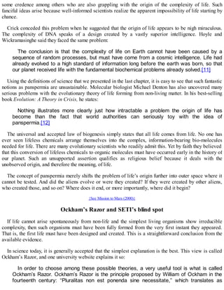some credence among others who are also grappling with the origin of the complexity of life. Such
fanciful ideas arise because well-informed scientists realize the apparent impossibility of life starting by
chance.
Crick conceded this problem when he suggested that the origin of life appears to be nigh miraculous.
The complexity of DNA speaks of a design created by a vastly superior intelligence. Hoyle and
Wickramasinghe said they faced the same problem:
The conclusion is that the complexity of life on Earth cannot have been caused by a
sequence of random processes, but must have come from a cosmic intelligence. Life had
already evolved to a high standard of information long before the earth was born, so that
our planet received life with the fundamental biochemical problems already solved.[11]
Using the definitions of science that we presented in the last chapter, it is easy to see that such fantastic
notions as panspermia are unsustainable. Molecular biologist Michael Denton has also uncovered many
serious problems with the evolutionary theory of life forming from non-living matter. In his best-selling
book Evolution: A Theory in Crisis, he states:
Nothing illustrates more clearly just how intractable a problem the origin of life has
become than the fact that world authorities can seriously toy with the idea of
panspermia.[12]
The universal and accepted law of biogenesis simply states that all life comes from life. No one has
ever seen lifeless chemicals arrange themselves into the complex, information-bearing bio-molecules
needed for life. There are many evolutionary scientists who readily admit this. Yet by faith they believed
that this conversion of lifeless chemicals to organic molecules must have occurred early in the history of
our planet. Such an unsupported assertion qualifies as religious belief because it deals with the
unobserved origin, and therefore the meaning, of life.
The concept of panspermia merely shifts the problem of life’s origin further into outer space where it
cannot be tested. And did the aliens evolve or were they created? If they were created by other aliens,
who created those, and so on? Where does it end, or more importantly, where did it begin?
{See Mission to Mars (2000)}
Ockham’s Razor and SETI’s blind spot
If life cannot arise spontaneously from non-life and the simplest living organisms show irreducible
complexity, then such organisms must have been fully formed from the very first instant they appeared.
That is, the first life must have been designed and created. This is a straightforward conclusion from the
available evidence.
In science today, it is generally accepted that the simplest explanation is the best. This view is called
Ockham’s Razor, and one university website explains it so:
In order to choose among these possible theories, a very useful tool is what is called
Ockham’s Razor. Ockham’s Razor is the principle proposed by William of Ockham in the
fourteenth century: “Pluralitas non est ponenda sine necessitate,” which translates as
 