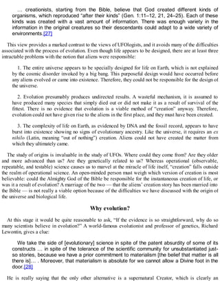 … creationists, starting from the Bible, believe that God created different kinds of
organisms, which reproduced “after their kinds” (Gen. 1:11–12, 21, 24–25). Each of these
kinds was created with a vast amount of information. There was enough variety in the
information in the original creatures so their descendants could adapt to a wide variety of
environments.[27]
This view provides a marked contrast to the views of UFOlogists, and it avoids many of the difficulties
associated with the process of evolution. Even though life appears to be designed, there are at least three
intractable problems with the notion that aliens were responsible:
1. The entire universe appears to be specially designed for life on Earth, which is not explained
by the cosmic disorder invoked by a big bang. This purposeful design would have occurred before
any aliens evolved or came into existence. Therefore, they could not be responsible for the design of
the universe.
2. Evolution presumably produces undirected results. A wasteful mechanism, it is assumed to
have produced many species that simply died out or did not make it as a result of survival of the
fittest. There is no evidence that evolution is a viable method of “creation” anyway. Therefore,
evolution could not have given rise to the aliens in the first place, and they must have been created.
3. The complexity of life on Earth, as evidenced by DNA and the fossil record, appears to have
burst into existence showing no signs of evolutionary ancestry. Like the universe, it requires an ex
nihilo (Latin, meaning “out of nothing”) creation. Aliens could not have created the matter from
which they ultimately came.
The study of origins is invaluable in the study of UFOs. Where could they come from? Are they older
and more advanced than us? Are they genetically related to us? Whereas operational (observable,
repeatable, and testable) science causes us to marvel at the miracle of life itself, “creation” falls outside
the realm of operational science. An open-minded person must weigh which version of creation is most
believable: could the Almighty God of the Bible be responsible for the instantaneous creation of life, or
was it a result of evolution? A marriage of the two — that the aliens’ creation story has been married into
the Bible — is not really a viable option because of the difficulties we have discussed with the origin of
the universe and biological life.
Why evolution?
At this stage it would be quite reasonable to ask, “If the evidence is so straightforward, why do so
many scientists believe in evolution?” A world-famous evolutionist and professor of genetics, Richard
Lewontin, gives a clue:
We take the side of [evolutionary] science in spite of the patent absurdity of some of its
constructs … in spite of the tolerance of the scientific community for unsubstantiated just-
so stories, because we have a prior commitment to materialism [the belief that matter is all
there is]… . Moreover, that materialism is absolute for we cannot allow a Divine foot in the
door.[28]
He is really saying that the only other alternative is a supernatural Creator, which is clearly an
 