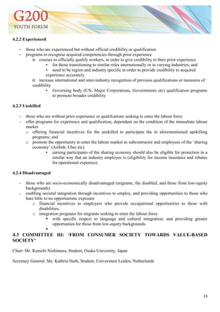 13
4.2.2 Experienced
- those who are experienced but without official credibility or qualification
- programs to recognise acquired competencies through prior experience
o courses to officially qualify workers, in order to give credibility to their prior experience
▪ for those transitioning to similar roles internationally or in varying industries; and
▪ need to be region and industry specific in order to provide credibility to acquired
experience accurately.
o increase international and inter-industry recognition of previous qualifications or measures of
credibility
▪ Governing body (UN, Major Corporations, Governments etc) qualification programs
to promote broader credibility
4.2.3 Unskilled
 those who are without prior experience or qualifcations seeking to enter the labour force
 offer programs for experience and qualification, dependant on the condition of the immediate labour
market
o offering financial incentives for the unskilled to participate the in aforementioned upskilling
programs; and
o promote the opportunity to enter the labour market as subcontractor and employees of the ‗sharing
economy‘ (Airbnb, Uber etc).
▪ earning participants of the sharing economy should also be eligible for protection in a
similar way that an industry employee is (eligibility for income insurance and rebates
for operational expenses).
4.2.4 Disadvantaged
- those who are socio-economically disadvantaged (migrants, the disabled, and those from low-equity
backgrounds)
- enabling societal integration through incentives to employ, and providing opportunities to those who
bare little to no opportunistic exposure
o financial incentives to employers who provide occupational opportunities to those with
disabilities;
o integration programs for migrants seeking to enter the labour force
 with specific respect to language and cultural integration; and providing greater
opportunties for those from low-equity backgrounds.

4.3 COMMITTEE III: „FROM CONSUMER SOCIETY TOWARDS VALUE-BASED
SOCIETY‟
Chair: Mr. Kenichi Nishimura, Student, Osaka University, Japan
Secretary General: Ms. Kathrin Harb, Student, Universiteit Leiden, Netherlands
 