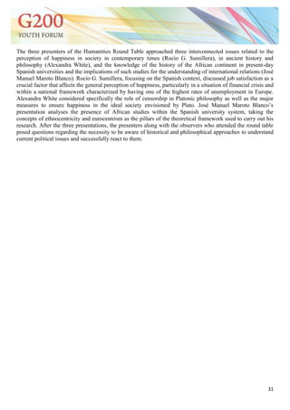 31
The three presenters of the Humanities Round Table approached three interconnected issues related to the
perception of happiness in society in contemporary times (Rocío G. Sumillera), in ancient history and
philosophy (Alexandra White), and the knowledge of the history of the African continent in present-day
Spanish universities and the implications of such studies for the understanding of international relations (José
Manuel Maroto Blanco). Rocío G. Sumillera, focusing on the Spanish context, discussed job satisfaction as a
crucial factor that affects the general perception of happiness, particularly in a situation of financial crisis and
within a national framework characterized by having one of the highest rates of unemployment in Europe.
Alexandra White considered specifically the role of censorship in Platonic philosophy as well as the major
measures to ensure happiness in the ideal society envisioned by Plato. José Manuel Maroto Blanco‘s
presentation analyses the presence of African studies within the Spanish university system, taking the
concepts of ethnocentricity and eurocentrism as the pillars of the theoretical framework used to carry out his
research. After the three presentations, the presenters along with the observers who attended the round table
posed questions regarding the necessity to be aware of historical and philosophical approaches to understand
current political issues and successfully react to them.
 